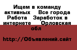 Ищем в команду активных. - Все города Работа » Заработок в интернете   . Орловская обл.